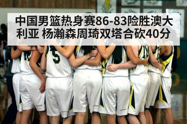 中国男篮热身赛86-83险胜澳大利亚 杨瀚森周琦双塔合砍40分