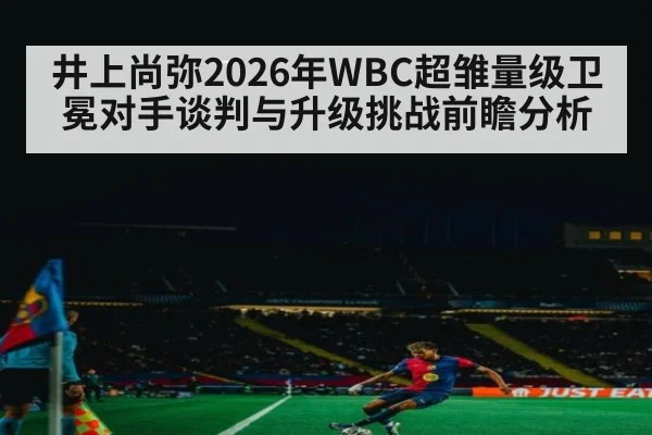 井上尚弥2026年WBC超雏量级卫冕对手谈判与升级挑战前瞻分析