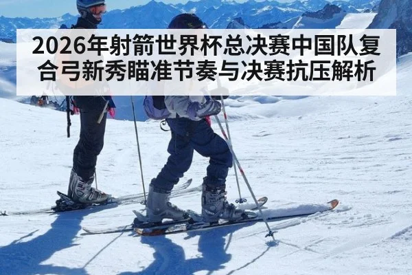 2026年射箭世界杯总决赛中国队复合弓新秀瞄准节奏与决赛抗压解析