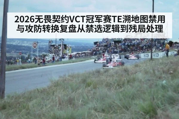 2026无畏契约VCT冠军赛TE溯地图禁用与攻防转换复盘从禁选逻辑到残局处理