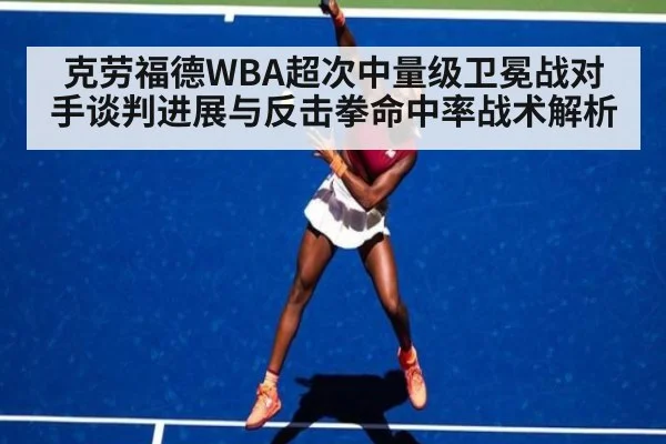 克劳福德WBA超次中量级卫冕战对手谈判进展与反击拳命中率战术解析